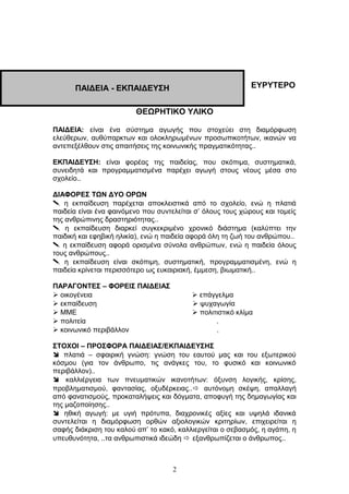ΕΥΡΥΤΕΡΟ
ΘΕΩΡΗΤΙΚΟ ΥΛΙΚΟ
ΠΑΙΔΕΙΑ: είναι ένα σύστημα αγωγής που στοχεύει στη διαμόρφωση
ελεύθερων, αυθύπαρκτων και ολοκληρωμένων προσωπικοτήτων, ικανών να
αντεπεξέλθουν στις απαιτήσεις της κοινωνικής πραγματικότητας..
ΕΚΠΑΙΔΕΥΣΗ: είναι φορέας της παιδείας, που σκόπιμα, συστηματικά,
συνειδητά και προγραμματισμένα παρέχει αγωγή στους νέους μέσα στο
σχολείο..
ΔΙΑΦΟΡΕΣ ΤΩΝ ΔΥΟ ΟΡΩΝ
 η εκπαίδευση παρέχεται αποκλειστικά από το σχολείο, ενώ η πλατιά
παιδεία είναι ένα φαινόμενο που συντελείται σ’ όλους τους χώρους και τομείς
της ανθρώπινης δραστηριότητας..
 η εκπαίδευση διαρκεί συγκεκριμένο χρονικό διάστημα (καλύπτει την
παιδική και εφηβική ηλικία), ενώ η παιδεία αφορά όλη τη ζωή του ανθρώπου..
 η εκπαίδευση αφορά ορισμένα σύνολα ανθρώπων, ενώ η παιδεία όλους
τους ανθρώπους..
 η εκπαίδευση είναι σκόπιμη, συστηματική, προγραμματισμένη, ενώ η
παιδεία κρίνεται περισσότερο ως ευκαιριακή, έμμεση, βιωματική..
ΠΑΡΑΓΟΝΤΕΣ – ΦΟΡΕΙΣ ΠΑΙΔΕΙΑΣ
 οικογένεια  επάγγελμα
 εκπαίδευση  ψυχαγωγία
 ΜΜΕ  πολιτιστικό κλίμα
 πολιτεία .
 κοινωνικό περιβάλλον .
ΣΤΟΧΟΙ – ΠΡΟΣΦΟΡΑ ΠΑΙΔΕΙΑΣ/ΕΚΠΑΙΔΕΥΣΗΣ
 πλατιά – σφαιρική γνώση: γνώση του εαυτού μας και του εξωτερικού
κόσμου (για τον άνθρωπο, τις ανάγκες του, το φυσικό και κοινωνικό
περιβάλλον)..
 καλλιέργεια των πνευματικών ικανοτήτων: όξυνση λογικής, κρίσης,
προβληματισμού, φαντασίας, οξυδέρκειας.. αυτόνομη σκέψη, απαλλαγή
από φανατισμούς, προκαταλήψεις και δόγματα, αποφυγή της δημαγωγίας και
της μαζοποίησης..
 ηθική αγωγή: με υγιή πρότυπα, διαχρονικές αξίες και υψηλά ιδανικά
συντελείται η διαμόρφωση ορθών αξιολογικών κριτηρίων, επιχειρείται η
σαφής διάκριση του καλού απ’ το κακό, καλλιεργείται ο σεβασμός, η αγάπη, η
υπευθυνότητα, ..τα ανθρωπιστικά ιδεώδη  εξανθρωπίζεται ο άνθρωπος..
2
ΠΑΙΔΕΙΑ - ΕΚΠΑΙΔΕΥΣΗ
 