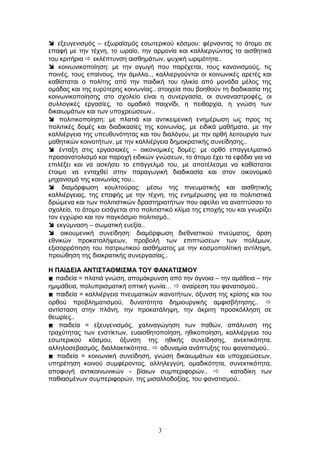  εξευγενισμός – εξωραϊσμός εσωτερικού κόσμου: φέρνοντας το άτομο σε
επαφή με την τέχνη, το ωραίο, την αρμονία και καλλιεργώντας τα αισθητικά
του κριτήρια  εκλέπτυνση αισθημάτων, ψυχική ωριμότητα..
 κοινωνικοποίηση: με την αγωγή που παρέχεται, τους κανονισμούς, τις
ποινές, τους επαίνους, την άμιλλα.., καλλιεργούνται οι κοινωνικές αρετές και
καθίσταται ο πολίτης από την παιδική του ηλικία από μονάδα μέλος της
ομάδας και της ευρύτερης κοινωνίας.. στοιχεία που βοηθούν τη διαδικασία της
κοινωνικοποίησης στο σχολείο είναι η συνεργασία, οι συναναστροφές, οι
συλλογικές εργασίες, το ομαδικό παιχνίδι, η πειθαρχία, η γνώση των
δικαιωμάτων και των υποχρεώσεων..
 πολιτικοποίηση: με πλατιά και αντικειμενική ενημέρωση ως προς τις
πολιτικές δομές και διαδικασίες της κοινωνίας, με ειδικά μαθήματα, με την
καλλιέργεια της υπευθυνότητας και του διαλόγου, με την ορθή λειτουργία των
μαθητικών κοινοτήτων, με την καλλιέργεια δημοκρατικής συνείδησης..
 ένταξη στις εργασιακές – οικονομικές δομές: με ορθό επαγγελματικό
προσανατολισμό και παροχή ειδικών γνώσεων, το άτομο έχει τα εφόδια για να
επιλέξει και να ασκήσει το επάγγελμά του, με αποτέλεσμα να καθίσταται
έτοιμο να ενταχθεί στην παραγωγική διαδικασία και στον οικονομικό
μηχανισμό της κοινωνίας του..
 διαμόρφωση κουλτούρας: μέσω της πνευματικής και αισθητικής
καλλιέργειας, της επαφής με την τέχνη, της ενημέρωσης για τα πολιτιστικά
δρώμενα και των πολιτιστικών δραστηριοτήτων που οφείλει να αναπτύσσει το
σχολείο, το άτομο εισάγεται στο πολιτιστικό κλίμα της εποχής του και γνωρίζει
τον εγχώριο και τον παγκόσμιο πολιτισμό..
 εκγύμναση – σωματική ευεξία..
 οικουμενική συνείδηση: διαμόρφωση διεθνιστικού πνεύματος, άρση
εθνικών προκαταλήψεων, προβολή των επιπτώσεων των πολέμων,
εξισορρόπηση του πατριωτικού αισθήματος με την κοσμοπολίτικη αντίληψη,
προώθηση της διακρατικής συνεργασίας..
Η ΠΑΙΔΕΙΑ ΑΝΤΙΣΤΑΘΜΙΣΜΑ ΤΟΥ ΦΑΝΑΤΙΣΜΟΥ
 παιδεία = πλατιά γνώση, απομάκρυνση από την άγνοια – την αμάθεια – την
ημιμάθεια, πολυπρισματική οπτική γωνία…  αναίρεση του φανατισμού..
 παιδεία = καλλιέργεια πνευματικών ικανοτήτων, όξυνση της κρίσης και του
ορθού προβληματισμού, δυνατότητα δημιουργικής αμφισβήτησης.. 
αντίσταση στην πλάνη, την προκατάληψη, την άκριτη προσκόλληση σε
θεωρίες..
 παιδεία = εξευγενισμός, χαλιναγώγηση των παθών, απάλυνση της
τραχύτητας των ενστίκτων, ευαισθητοποίηση, ηθικοποίηση, καλλιέργεια του
εσωτερικού κόσμου, όξυνση της ηθικής συνείδησης, ανεκτικότητα,
αλληλοσεβασμός, διαλλακτικότητα..  αδυναμία ανάπτυξης του φανατισμού..
 παιδεία = κοινωνική συνείδηση, γνώση δικαιωμάτων και υποχρεώσεων,
υπηρέτηση κοινού συμφέροντος, αλληλεγγύη, ομαδικότητα, συνεκτικότητα,
αποφυγή αντικοινωνικών - βίαιων συμπεριφορών..  καταδίκη των
παθιασμένων συμπεριφορών, της μισαλλοδοξίας, του φανατισμού..
3
 