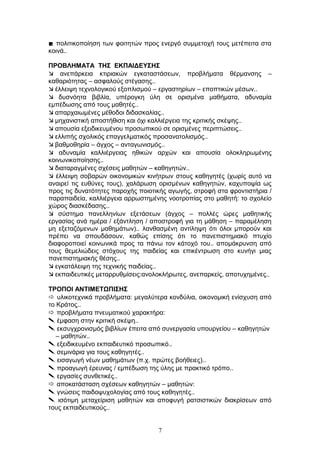 πολιτικοποίηση των φοιτητών προς ενεργό συμμετοχή τους μετέπειτα στα
κοινά..
ΠΡΟΒΛΗΜΑΤΑ ΤΗΣ ΕΚΠΑΙΔΕΥΣΗΣ
 ανεπάρκεια κτιριακών εγκαταστάσεων, προβλήματα θέρμανσης –
καθαριότητας – ασφαλούς στέγασης..
 έλλειψη τεχνολογικού εξοπλισμού – εργαστηρίων – εποπτικών μέσων..
 δυσνόητα βιβλία, υπέρογκη ύλη σε ορισμένα μαθήματα, αδυναμία
εμπέδωσης από τους μαθητές..
 απαρχαιωμένες μέθοδοι διδασκαλίας..
 μηχανιστική αποστήθιση και όχι καλλιέργεια της κριτικής σκέψης..
 απουσία εξειδικευμένου προσωπικού σε ορισμένες περιπτώσεις..
 ελλιπής σχολικός επαγγελματικός προσανατολισμός..
 βαθμοθηρία – άγχος – ανταγωνισμός..
 αδυναμία καλλιέργειας ηθικών αρχών και απουσία ολοκληρωμένης
κοινωνικοποίησης..
 διαταραγμένες σχέσεις μαθητών – καθηγητών..
 έλλειψη σοβαρών οικονομικών κινήτρων στους καθηγητές (χωρίς αυτό να
αναιρεί τις ευθύνες τους), χαλάρωση ορισμένων καθηγητών, καχυποψία ως
προς τις δυνατότητες παροχής ποιοτικής αγωγής, στροφή στα φροντιστήρια /
παραπαιδεία, καλλιέργεια αρρωστημένης νοοτροπίας στο μαθητή: το σχολείο
χώρος διασκέδασης..
 σύστημα πανελληνίων εξετάσεων (άγχος – πολλές ώρες μαθητικής
εργασίας ανά ημέρα / εξάντληση / αποστροφή για τη μάθηση – παραμέληση
μη εξεταζόμενων μαθημάτων).. λανθασμένη αντίληψη ότι όλοι μπορούν και
πρέπει να σπουδάσουν, καθώς επίσης ότι το πανεπιστημιακό πτυχίο
διαφοροποιεί κοινωνικά προς τα πάνω τον κάτοχό του.. απομάκρυνση από
τους θεμελιώδεις στόχους της παιδείας και επικέντρωση στο κυνήγι μιας
πανεπιστημιακής θέσης..
 εγκατάλειψη της τεχνικής παιδείας..
 εκπαιδευτικές μεταρρυθμίσεις:ανολοκλήρωτες, ανεπαρκείς, αποτυχημένες..
ΤΡΟΠΟΙ ΑΝΤΙΜΕΤΩΠΙΣΗΣ
 υλικοτεχνικά προβλήματα: μεγαλύτερα κονδύλια, οικονομική ενίσχυση από
το Κράτος..
 προβλήματα πνευματικού χαρακτήρα:
 έμφαση στην κριτική σκέψη..
 εκσυγχρονισμός βιβλίων έπειτα από συνεργασία υπουργείου – καθηγητών
– μαθητών..
 εξειδικευμένο εκπαιδευτικό προσωπικό..
 σεμινάρια για τους καθηγητές..
 εισαγωγή νέων μαθημάτων (π.χ. πρώτες βοήθειες)..
 προαγωγή έρευνας / εμπέδωση της ύλης με πρακτικό τρόπο..
 εργασίες συνθετικές..
 αποκατάσταση σχέσεων καθηγητών – μαθητών:
 γνώσεις παιδοψυχολογίας από τους καθηγητές..
 ισότιμη μεταχείριση μαθητών και αποφυγή ρατσιστικών διακρίσεων από
τους εκπαιδευτικούς..
7
 