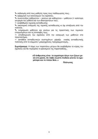  σεβασμός από τους μαθητές προς τους παιδαγωγούς τους..
 εφαρμογή των κανονισμών του σχολείου..
 συνεντεύξεις καθηγητών – γονέων και καθηγητών – μαθητών (= καλύτερη
γνωριμία του μαθητή και των ιδιαιτεροτήτων του)..
 αναβάθμιση τεχνικής εκπαίδευσης:
 οικονομική ενίσχυση της τεχνικής εκπαίδευσης κι όχι απαξίωση από την
πολιτεία..
 ενημέρωση μαθητών και γονέων για τις προοπτικές των τεχνικών
επαγγελμάτων και τις απολαβές τους..
 αποδέσμευση του σχολείου από την εισαγωγή των μαθητών στα
πανεπιστήμια..
 αστάθεια εκπαιδευτικών συστημάτων: χάραξη ενιαίας εκπαιδευτικής
πολιτικής από τα κόμματα / μακροχρόνιος προγραμματισμός..
Συμπέρασμα: Η λήψη των παραπάνω μέτρων θα αναβαθμίσει το κύρος του
σχολείου και θα περιορίσει το φαινόμενο της παραπαιδείας..
«Ο άνθρωπος είναι το αγριότερο όλων των ζώων με-
σα στη φύση. Αν λάβει σωστή παιδεία γίνεται το ημε-
ρότερο και το πλέον θείο..»
Πλάτωνας
8
 