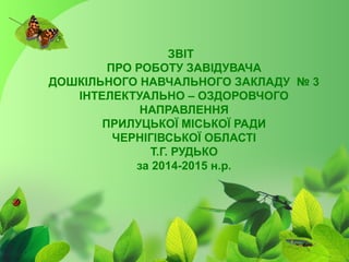 ЗВІТ
ПРО РОБОТУ ЗАВІДУВАЧА
ДОШКІЛЬНОГО НАВЧАЛЬНОГО ЗАКЛАДУ № 3
ІНТЕЛЕКТУАЛЬНО – ОЗДОРОВЧОГО
НАПРАВЛЕННЯ
ПРИЛУЦЬКОЇ МІСЬКОЇ РАДИ
ЧЕРНІГІВСЬКОЇ ОБЛАСТІ
Т.Г. РУДЬКО
за 2014-2015 н.р.
 