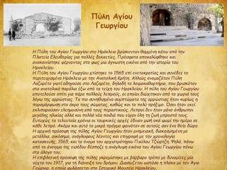 Η Πύλη του Αγίου Γεωργίου στο Ηράκλειο βρίσκονταν θαμμένη κάτω από την
Πλατεία Ελευθερίας για πολλές δεκαετίες. Πρόσφατα αποκαλύφθηκε και
ανακαινίστηκε φέρνοντας στο φως μια άγνωστη εικόνα από την ιστορία του
Ηρακλείου.
Η Πύλη του Αγίου Γεωργίου χτίστηκε το 1565 επί ενετοκρατίας και συνέδεε το
περιτειχισμένο Ηράκλειο με την Ανατολική Κρήτη. Αλλιώς ονομαζόταν Πύλη
Λαζαρέτο γιατί οδηγούσε στο Λαζαρέτο, δηλαδή το λοιμοκαθαρτήριο, που βρισκόταν
στα ανατολικά παράλια έξω από τα τείχη του Ηρακλείου. Η πύλη του Αγίου Γεωργίου
αποτελούσε σπίτι για πάρα πολλούς λεπρούς, οι οποίοι διώχτηκαν από τα χωριά τους
λόγω της αρρώστιας. Τα πιο συνηθισμένα συμπτώματα της αρρώστιας ήταν κυρίως η
παραμόρφωση στα άκρα τους σώματος, καθώς και το πολύ πρήξιμο. Όσοι ήταν εκεί
εκλιπαρούσαν ελεημοσύνη από τους περαστικούς. Λεπροί δεν ήταν μόνο άνθρωποι
μεγάλης ηλικίας αλλά και πολλά νέα παιδιά που είχαν όλη τη ζωή μπροστά τους.
Ευτυχώς τα τελευταία χρόνια οι τουρκικές αρχές έδιναν μισή οκά ψωμί την ημέρα σε
κάθε λεπρό. Ακόμα και αυτό το μικρό πράγμα φαινόταν σε αυτούς σαν ένα θείο δώρο.
Η αρχική πρόσοψη της πύλης Αγίου Γεωργίου ήταν μνημειακή, διακοσμημένη με
μετάλλια, οικόσημα, ανάγλυφους λέοντες και επιγραφή με την χρονολογία
κατασκευής, 1565, και το όνομα του αρχιστράτηγου Παύλου Τζώρτζη. Ψηλά, πάνω
από το άνοιγμα της εισόδου δέσποζε η ανάγλυφη εικόνα του Αγίου Γεωργίου πάνω
στο άλογο του.
Η επιβλητική πρόσοψη της πύλης γκρεμίστηκε με βάρβαρο τρόπο με δυναμίτες μία
νύχτα του 1917, για τη διάνοιξη του δρόμου. Διασώζεται ωστόσο η πλάκα με τον Άγιο
Γεώργιο, η οποία φυλάσσεται στο Ιστορικό Μουσείο Ηρακλείου.
Πύλη Αγίου
Γεωργίου
 