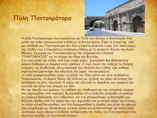 Η πύλη Παντοκράτορα είναι γνωστή και ως Πύλη των Χανίων ή Χανιόπορτα. Από
αυτήν την πύλη επικοινωνούσε η πόλη με τη δυτική Κρήτη. Πήρε το όνομά της από
μια εκκλησία του Παντοκράτορα που ήταν χτισμένη μέσα στα τείχη. Στο πάνω μέρος
της εξόδου είχε εντοιχισμένες ανάγλυφες πλάκες με το φτερωτό Λέοντα του Αγίου
Μάρκου, τη μορφή του Παντοκράτορα με την επιγραφή στα ελληνικά
"ΠΑΝΤΟΚΡΑΤΩΡ' και το στέμμα του δόγη της Βενετίας.
Στο εσωτερικό της πύλης, από έναν ενιαίο χώρο, ξεκινούσαν δυο θολοσκεπείς
μακριοί διάδρομοι με διαφορετικές εισόδους. Ο ένας ένωνε την πόλη με τις δυτικές
επαρχίες της βοηθώντας στη μετακίνηση των πολιτών και ο άλλος είχε καθαρά
στρατιωτικό χαρακτήρα, και οδηγούσε στο χώρο του προμαχώνα.
Η πύλη χρησιμοποιήθηκε μέχρι τις αρχές του 20ου αιώνα και κατά τη διάρκεια
Τουρκοκρατίας. Οι βαριές θύρες της έκλειναν με τη δύση του ηλίου και όποιος δεν
προλάβανε να μπει, περνούσε τη νύχτα του έξω από το Ηράκλειο, και περίμενε την
ανατολή του ηλίου που άνοιγαν και πάλι.
Με την πάροδο των χρόνων, την αύξηση του πληθυσμού και της εμπορικής κίνησης
που σημειωνόταν στην περιοχή, διαπιστώθηκε ότι η πύλη δεν μπορούσε να καλύψει
τις ανάγκες διακίνησης των ανθρώπων, και έτσι αποφασίστηκε να διανοιχθεί μια
δεύτερη είσοδος από ένα ρήγμα που είχε σημειωθεί στο γειτονικό τμήμα του τείχους,
το οποίο τελικά διανοίχθηκε, και έτσι διαμορφώθηκε η είσοδος που μέχρι και σήμερα
όλοι γνωρίζουμε ως Χανιώπορτα, η οποία τελικά και αντικατέστησε την παλιά πύλη.
Δυστυχώς όμως σήμερα ο κίνδυνος κατάρρευσης της πύλης του Παντοκράτορα είναι
ιδιαίτερα μεγάλος, σε περίπτωση σεισμού.
Πύλη Παντοκράτορα
 