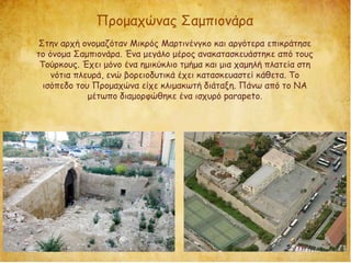 Προμαχώνας Σαμπιονάρα
Στην αρχή ονομαζόταν Μικρός Μαρτινένγκο και αργότερα επικράτησε
το όνομα Σαμπιονάρα. Ένα μεγάλο μέρος ανακατασκευάστηκε από τους
Τούρκους. Έχει μόνο ένα ημικύκλιο τμήμα και μια χαμηλή πλατεία στη
νότια πλευρά, ενώ βορειοδυτικά έχει κατασκευαστεί κάθετα. Το
ισόπεδο του Προμαχώνα είχε κλιμακωτή διάταξη. Πάνω από το ΝΑ
μέτωπο διαμορφώθηκε ένα ισχυρό parapeto.
 