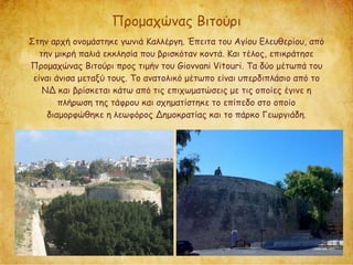 Προμαχώνας Βιτούρι
Στην αρχή ονομάστηκε γωνιά Καλλέργη. Έπειτα του Αγίου Ελευθερίου, από
την μικρή παλιά εκκλησία που βρισκόταν κοντά. Και τέλος, επικράτησε
Προμαχώνας Βιτούρι προς τιμήν του Giovvani Vitouri. Τα δύο μέτωπά του
είναι άνισα μεταξύ τους. Το ανατολικό μέτωπο είναι υπερδιπλάσιο από το
ΝΔ και βρίσκεται κάτω από τις επιχωματώσεις με τις οποίες έγινε η
πλήρωση της τάφρου και σχηματίστηκε το επίπεδο στο οποίο
διαμορφώθηκε η λεωφόρος Δημοκρατίας και το πάρκο Γεωργιάδη.
 