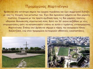 Προμαχώνας Μαρτινένγκο
Βρίσκεται στο νοτιότερο σημείο του οχυρού περιβόλου και έχει συμμετρική διάταξη
με ίσες τις πλευρές των μετώπων του. Έχει δύο ημικύκλια τμήματα και δύο χαμηλές
πλατείες. Σύμφωνα με την πρώτη σχεδίαση προς τις δύο χαμηλές πλατείες
οδηγούσε θολοσκεπής στρατιωτική πύλη. Κατά τον 16ο αιώνα αυξήθηκε με νέες
επιχωματώσεις ώστε να κατασκευαστεί επάνω σε αυτόν ο τεράστιος επιπρομαχώνας
Μαρτινένγκο. Επάνω εκεί βρίσκεται σήμερα ο τάφος του συγγραφέα Νίκου
Καζαντζάκη, ενώ στον προμαχώνα λειτουργούν αθλητικές εγκαταστάσεις.
 