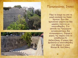 Προμαχώνας Ιησού
Πήρε το όνομά του από τη
μικρή εκκλησία του Ιησού
Χριστού. Έχει δύο
ημικυκλικά τμήματα και δύο
χαμηλές πλατείες με
κανονιοθυρίδες. Στο
ισόπεδο του Προμαχώνα
κατασκευάστηκαν δύο
επιπρομαχώνες. Σήμερα ο
χώρος της τάφρου είναι το
κηποθέατρο Ν.
Καζαντζάκης. Ο χώρος που
βρισκόταν οι κανονιοθυρίδες
είναι σήμερα το μικρό
θέατρο Μ. Χατζιδάκις.
 