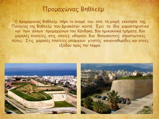 Προμαχώνας Βηθλεέμ
O προμαχώνας Βηθλεέμ πήρε το όνομά του από τη μικρή εκκλησία της
Παναγίας της Βηθλεέμ που βρισκόταν κοντά. Έχει τα ίδια χαρακτηριστικά
και των άλλων προμαχώνων του Χάνδακα, δύο ημικυκλικά τμήματα, δύο
χαμηλές πλατείες, στις οποίες οδηγούν δυο θολοσκεπείς στρατιωτικές
πύλες. Στις χαμηλές πλατείες υπάρχουν χτιστές κανονιοθυρίδες και στοές
εξόδου προς την τάφρο.
 