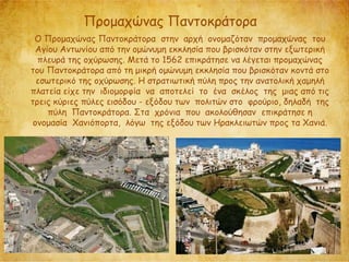 Προμαχώνας Παντοκράτορα
Ο Προμαχώνας Παντοκράτορα στην αρχή ονομαζόταν προμαχώνας του
Αγίου Αντωνίου από την ομώνυμη εκκλησία που βρισκόταν στην εξωτερική
πλευρά της οχύρωσης. Μετά το 1562 επικράτησε να λέγεται προμαχώνας
του Παντοκράτορα από τη μικρή ομώνυμη εκκλησία που βρισκόταν κοντά στο
εσωτερικό της οχύρωσης. Η στρατιωτική πύλη προς την ανατολική χαμηλή
πλατεία είχε την ιδιομορφία να αποτελεί το ένα σκέλος της μιας από τις
τρεις κύριες πύλες εισόδου - εξόδου των πολιτών στο φρούριο, δηλαδή της
πύλη Παντοκράτορα. Στα χρόνια που ακολούθησαν επικράτησε η
ονομασία Χανιόπορτα, λόγω της εξόδου των Ηρακλειωτών προς τα Χανιά.
 