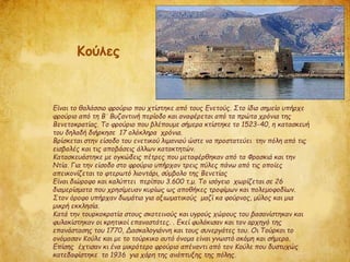 Είναι το θαλάσσιο φρούριο που χτίστηκε από τους Ενετούς. Στο ίδιο σημείο υπήρχε
φρούριο από τη Βʼ Βυζαντινή περίοδο και αναφέρεται από τα πρώτα χρόνια της
Βενετοκρατίας. Το φρούριο που βλέπουμε σήμερα κτίστηκε το 1523-40, η κατασκευή
του δηλαδή διήρκησε 17 ολόκληρα χρόνια.
Βρίσκεται στην είσοδο του ενετικού λιμανιού ώστε να προστατεύει την πόλη από τις
εισβολές και τις αποβάσεις άλλων κατακτητών.
Κατασκευάστηκε με ογκώδεις πέτρες που μεταφέρθηκαν από τα Φρασκιά και την
Ντία. Για την είσοδο στο φρούριο υπήρχαν τρεις πύλες πάνω από τις οποίες
απεικονίζεται το φτερωτό λιοντάρι, σύμβολο της Βενετίας
Είναι διώροφο και καλύπτει περίπου 3.600 τ.μ. Το ισόγειο χωρίζεται σε 26
διαμερίσματα που χρησίμευαν κυρίως ως αποθήκες τροφίμων και πολεμοφοδίων.
Στον όροφο υπήρχαν δωμάτια για αξιωματικούς μαζί κα φούρνος, μύλος και μια
μικρή εκκλησία.
Κατά την τουρκοκρατία στους σκοτεινούς και υγρούς χώρους του βασανίστηκαν και
φυλακίστηκαν οι κρητικοί επαναστάτες. . Εκεί φυλάκισαν και τον αρχηγό της
επανάστασης του 1770, Δασκαλογιάννη και τους συνεργάτες του. Οι Τούρκοι το
ονόμασαν Κούλε και με το τούρκικο αυτό όνομα είναι γνωστό ακόμη και σήμερα.
Επίσης έχτισαν κι ένα μικρότερο φρούριο απέναντι από τον Κούλε που δυστυχώς
κατεδαφίστηκε το 1936 για χάρη της ανάπτυξης της πόλης.
Κούλες
 