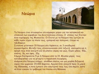 Τα Νεώρια είναι στεγασμένοι στενόμακροι χώροι για την κατασκευή και
επισκευή των καραβιών του βενετσιάνικου στόλου. Ο στόλος των Ενετών
ήταν κυρίαρχος της Μεσογείου. Οι Ενετοί με τα Νεώρια που έχτιζαν σε
κάθε λιμάνι είχαν τα πλοία τους, εμπορικά και πολεμικά, έτοιμα να
ταξιδέψουν.
Συνολικά χτίστηκαν 19 Νεώρια στο Ηράκλειο, σε 3 οικοδομικά
συγκροτήματα. Μεταξύ τους επικοινωνούσαν από τοξωτά ανοίγματα και η
οροφή τους ήταν ανοιχτή για να μπαίνει αέρας και φως. Είχαν μήκος 50μ.,
πλάτος 9μ.,και ύψος 10μ.
Σήμερα διατηρούνται 5 με 6 Νεώρια από τα 19. Μεγάλο μέρος τους
κατεδαφίστηκε για να φτιαχτεί η παραλιακή λεωφόρος.
Ανάμεσα στα Νεώρια υπήρχε αποθήκη άλατος και μια μεγάλη δεξαμενή
νερού που χωρούσε 20.000 βαρέλια. Αρχικά ήταν ανοιχτά προς τη μεριά
της Θάλασσας, η ποία έμπαινε στο εσωτερικό τους έως ένα σημείο, ώστε
να ήταν εύκολο το τράβηγμα του πλοίου στη θάλασσα.
Νεώρια
 