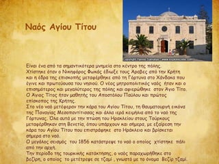 Είναι ένα από τα σημαντικότερα μνημεία στο κέντρο της πόλης.
Χτίστηκε όταν ο Νικηφόρος Φωκάς έδιωξε τους Άραβες από την Κρήτη
και η έδρα της επισκοπής μεταφέρθηκε από τη Γόρτυνα στο Χάνδακα που
έγινε και πρωτεύουσα του νησιού. Ο νέος μητροπολιτικός ναός ήταν και ο
επισημότερος και μεγαλύτερος της πόλης και αφιερώθηκε στον Άγιο Τίτο.
Ο Άγιος Τίτος ήταν μαθητής του Αποστόλου Παύλου και πρώτος
επίσκοπος της Κρήτης.
Στο νέο ναό μετέφεραν την κάρα του Αγίου Τίτου, τη θαυματουργή εικόνα
της Παναγίας Μεσοπαντίτισσας και άλλα ιερά κειμήλια από το ναό της
Γόρτυνας. Όλα αυτά με την πτώση του Ηρακλείου στους Τούρκους
μεταφέρθηκαν στη Βενετία, όπου υπάρχουν και σήμερα, με εξαίρεση την
κάρα του Αγίου Τίτου που επιστράφηκε στο Ηράκλειο και βρίσκεται
σήμερα στο ναό.
Ο μεγάλος σεισμός του 1856 κατάστρεψε το ναό ο οποίος χτίστηκε πάλι
από την αρχή.
Την περίοδο της τουρκικής κατάκτησης, ο ναός παραχωρήθηκε στο
βεζίρη, ο οποίος το μετέτρεψε σε τζαμί , γνωστό με το όνομα Βεζίρ τζαμί.
Ναός Αγίου Τίτου
 