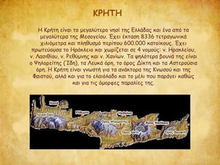 ΚΡΗΤΗ
Η Κρήτη είναι το μεγαλύτερο νησί της Ελλάδας και ένα από τα
μεγαλύτερα της Μεσογείου. Έχει έκταση 8336 τετραγωνικά
χιλιόμετρα και πληθυσμό περίπου 600.000 κατοίκους. Έχει
πρωτεύουσα το Ηράκλειο και χωρίζεται σε 4 νομούς: ν. Ηρακλείου,
ν. Λασιθίου, ν. Ρεθύμνης και ν. Χανίων. Τα ψηλότερα βουνά της είναι
ο Ψηλορείτης (Ίδη), τα Λευκά όρη, το όρος Δίκτη και τα Αστερούσια
όρη. Η Κρήτη είναι γνωστή για τα ανάκτορα της Κνωσού και της
Φαιστού, αλλά και για το ελαιόλαδο και το μέλι που παράγει καθώς
και για τις όμορφες παραλίες της.
 