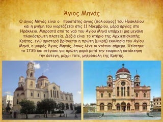 Ο άγιος Μηνάς είναι ο προστάτης άγιος (πολιούχος) του Ηρακλείου
και η μνήμη του γιορτάζεται στις 11 Νοεμβρίου, μέρα αργίας στο
Ηράκλειο. Μπροστά από το ναό του Αγίου Μηνά υπάρχει μια μεγάλη
πλακόστρωτη πλατεία. Δεξιά είναι το κτήριο της Αρχιεπισκοπής
Κρήτης, ενώ αριστερά βρίσκεται η πρώτη (μικρή) εκκλησία του Αγίου
Μηνά, ο μικρός Άγιος Μηνάς, όπως λένε οι ντόπιοι σήμερα. Χτίστηκε
το 1735 και στέγασε για πρώτη φορά μετά την τουρκική κατάκτηση
την άστεγη, μέχρι τότε, μητρόπολη της Κρήτης.
Άγιος Μηνάς
 