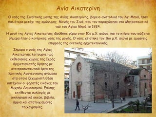 Αγία Αικατερίνη
Ο ναός της Σιναϊτικής μονής της Αγίας Αικατερίνης, βορειο-ανατολικά του Αγ. Μηνά, ήταν
παλιότερα μετόχι της ομώνυμης Μονής του Σινά, που τον παραχώρησε στο Μητροπολιτικό
ναό του Αγίου Μηνά το 1924.
Η μονή της Αγίας Αικατερίνης ιδρύθηκε γύρω στον 10ο μ.Χ. αιώνα, και το κτίριο που σώζεται
σήμερα ήταν ο κεντρικός ναός της μονής. Ο ναός χτίστηκε τον 16ο μ.Χ. αιώνα με εμφανείς
επιρροές της ενετικής αρχιτεκτονικής.
Σήμερα ο ναός της Αγίας
Αικατερίνης λειτουργεί ως
εκθεσιακός χώρος της Ιεράς
Αρχιεπισκοπής Κρήτης με
αντιπροσωπευτικά έργα της
Κρητικής Αναγέννησης ανάμεσα
στα οποία ξεχωριστή θέση
κατέχουν οι φορητές εικόνες του
Μιχαήλ Δαμασκηνού. Επίσης
εκτίθενται συλλογές με
εκκλησιαστικά σκεύη, βιβλία,
άμφια και αποτοιχισμένες
τοιχογραφίες.
 