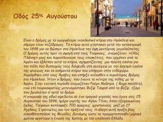 Είναι ο δρόμος με τα ομορφότερα νεοκλασικά κτίρια στο Ηράκλειο και
σήμερα είναι πεζόδρομος. Τα κτίρια αυτά χτίστηκαν μετά την καταστροφή
του 1898 για να δώσουν στο Ηράκλειο την όψη μοντέρνας μεγαλούπολης.
Ο δρόμος αυτός πριν τη σφαγή από τους Τούρκους, ονομαζόταν «Οδός
Πλάνης» μιας και παραπλανούσε τους επισκέπτες που ερχόταν από το
λιμάνι και έβλεπαν αυτά τα κτίρια, σχηματίζοντας μια πρώτη εικόνα για
την πόλη που δυστυχώς τους διέψευδε στη συνέχεια με την άσχημη εικόνα
της φτώχιας και τα ασήμαντα κτίρια που υπήρχαν στην ενδοχώρα.
Χαράχθηκε από τους Άραβες και υπήρξε ανέκαθεν ο κυριότερος δρόμος
στο Ηράκλειο. Ήταν ο δρόμος που ένωνε το κέντρο της πόλης με το
λιμάνι. Στην ενετική περίοδο ονομαζόταν Ρούγα Μαΐστρα ( Ruga maistra),
ενώ επί τουρκοκρατίας μετονομάστηκε Βεζίρ Τσαρσί από το Βεζίρ τζαμί
που βρισκόταν σ’ αυτό το δρόμο.
Η ονομασία της οδού οφείλεται σε ένα τραγικό γεγονός που έγινε στις 25
Αυγούστου του 1898, ημέρα εορτής του Αγίου Τίτου, όπου εξαγριωμένος
όχλος Τούρκων κατέσφαξε 700 άμαχους χριστιανούς μαζί με 17
Άγγλους Στρατιώτες και τον πρόξενό τους. Η άλογη αυτή πράξη βίας
ευαισθητοποίησε τις Μεγάλες Δυνάμεις ώστε να πραγματοποιηθεί μερικά
χρόνια αργότερα η ένωση της Κρήτης με την υπόλοιπη Ελλάδα.
Οδός 25ης Αυγούστου
 