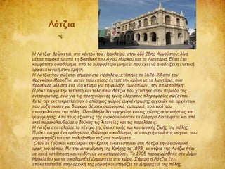 Η Λότζια βρίσκεται στο κέντρο του Ηρακλείου, στην οδό 25ης Αυγούστου, λίγα
μέτρα παρακάτω από τη Βασιλική του Αγίου Μάρκου και τα Λιοντάρια. Είναι ένα
κομψότατο οικοδόμημα, από τα ομορφότερα μνημεία που έχει να αναδείξει η ενετική
αρχιτεκτονική στην Κρήτη.
Η Λότζια που σώζεται σήμερα στο Ηράκλειο, χτίστηκε το 1626-28 από τον
Φραγκίσκο Μοροζίνι, αυτόν που επίσης έχτισε την κρήνη με τα λιοντάρια, που
πρόσθεσε μάλιστα ένα νέο κτίσμα για τη φύλαξη των όπλων , την οπλαποθήκη .
Πρόκειται για την τέταρτη και τελευταία Λότζια που χτίστηκε στην περίοδο της
ενετοκρατίας, ενώ για τις προηγούμενες τρεις ελάχιστες πληροφορίες σώζονται.
Κατά την ενετοκρατία ήταν ο επίσημος χώρος συγκέντρωσης ευγενών και αρχόντων
που συζητούσαν για διάφορα θέματα οικονομικά, εμπορικά, πολιτικά που
απασχολούσαν την πόλη . Παράλληλα λειτουργούσε και ως χώρος συναντήσεως και
ψυχαγωγίας. Από τους εξώστες της ανακοινώνονταν τα διάφορα διατάγματα και από
εκεί παρακολουθούσε ο δούκας τις λιτανείες και τις παρελάσεις.
Η Λότζια αποτελούσε το κέντρο της διοικητικής και κοινωνικής ζωής της πόλης.
Πρόκειται για ένα ορθογώνιο, διώροφο οικοδόμημα, με ανοιχτή στοά στο ισόγειο, που
χαρακτηρίζεται από πολυάριθμα τοξωτά ανοίγματα.
Όταν οι Τούρκοι κατέλαβαν την Κρήτη εγκατέστησαν στη Λότζια την οικονομική
αρχή του τόπου. Με την αυτονόμηση της Κρήτης το 1898, το κτίριο της Λότζια ήταν
σε κακή κατάσταση και κινδύνευε να καταρρεύσει. Το 1905 παραχωρήθηκε στο Δήμο
Ηρακλείου για να οικοδομηθεί Δημαρχείο στο χώρο. Σήμερα η Λότζια έχει
αποκατασταθεί στην αρχική της μορφή και στεγάζει το Δημαρχείο της πόλης.
Λότζια
 