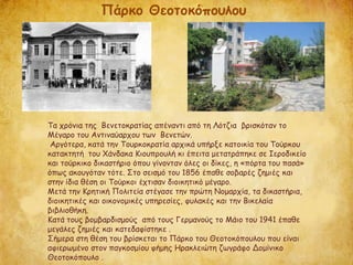 Τα χρόνια της Βενετοκρατίας απέναντι από τη Λότζια βρισκόταν το
Μέγαρο του Αντιναύαρχου των Βενετών.
Αργότερα, κατά την Τουρκοκρατία αρχικά υπήρξε κατοικία του Τούρκου
κατακτητή του Χάνδακα Κιουπρουλή κι έπειτα μετατράπηκε σε Ιεροδικείο
και τούρκικο δικαστήριο όπου γίνονταν όλες οι δίκες, η «πόρτα του πασά»
όπως ακουγόταν τότε. Στο σεισμό του 1856 έπαθε σοβαρές ζημιές και
στην ίδια θέση οι Τούρκοι έχτισαν διοικητικό μέγαρο.
Μετά την Κρητική Πολιτεία στέγασε την πρώτη Νομαρχία, τα δικαστήρια,
διοικητικές και οικονομικές υπηρεσίες, φυλακές και την Βικελαία
βιβλιοθήκη.
Κατά τους βομβαρδισμούς από τους Γερμανούς το Μάιο του 1941 έπαθε
μεγάλες ζημιές και κατεδαφίστηκε .
Σήμερα στη θέση του βρίσκεται το Πάρκο του Θεοτοκόπουλου που είναι
αφιερωμένο στον παγκοσμίου φήμης Ηρακλειώτη ζωγράφο Δομίνικο
Θεοτοκόπουλο .
Πάρκο Θεοτοκόπουλου
 
