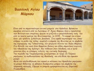 Είναι από τα σημαντικότερα ενετικά μνημεία στο Ηράκλειο. Βρίσκεται
ακριβώς απέναντι από τα Λιοντάρια. Ο Άγιος Μάρκος ήταν ο προστάτης
των Βενετών και επομένως άρχισε να χτίζεται ο μητροπολιτικός ναός του
από τα πρώτα χρόνια της Βενετοκρατίας, το 1239. . Το κομψό του κτίριο
ήταν μία τρίκλιτη ξυλόστεγη βασιλική . Στο υψηλό καμπαναριό του, όπου
υπήρχε το ρολόι της πόλης, κυμάτιζε η σημαία της Βενετίας με το σύμβολο
της κυριαρχίας της Γαληνοτάτης, τον φτερωτό Λέοντα του Αγίου Μάρκου.
Στο δάπεδο του ναού ήταν θαμμένοι δούκες και άλλοι σημαντικοί ευγενείς
του «Βασιλείου της Κρήτης», που πέθαναν στον Χάνδακα, και σ’ αυτό
γίνονταν όλες οι επίσημες τελετές της ενετικής διοίκησης.
Την περίοδο της Τουρκοκρατίας μετατράπηκε σε τζαμί. Οι Τούρκοι
γκρέμισαν το κωδωνοστάσιο της Βασιλικής και στη θέση του ύψωσαν
μιναρέ.
Μετά την απελευθέρωση του νησιού οι κάτοικοι του Ηρακλείου γκρέμισαν
το μιναρέ θέλοντας να σβήσουν δυσάρεστες μνήμες και σύμβολα της
τουρκικής κατοχής. Σήμερα το μνημείο χρησιμοποιείται ως Δημοτική
Πινακοθήκη.
Βασιλική Αγίου
Μάρκου
 