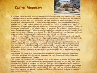 Η περίφημη κρήνη Μοροζίνη, είναι ένα από τα ωραιότερα μνημεία της βενετοκρατούμενης Κρήτης.
Ο Χάνδακας υπέφερε πάντοτε από έλλειψη νερού. Ο πρώτος που έλυσε ριζικά για την εποχή του
το πρόβλημα της ύδρευσης του Χάντακα ήταν ο γενικός προβλεπτής Φραντζέσκο Μοροζίνι που
κατασκεύασε την κρήνη το 1628. Ο Μοροζίνη κατάφερε να φέρει νερό στη διψασμένη πόλη του
Χάνδακα από τις πηγές των Αρχανών στους πρόποδες του Γιούχτα. Ο αγωγός αυτός, μήκους 15
χιλιομέτρων, διέτρεχε το ενετικό τείχος φτάνοντας, περίπου απέναντι από το σημερινό ξενοδοχείο
Αστόρια και στηριζόμενος σε μια τρίλοβη γέφυρα, τις περίφημες Τρεις Καμάρες, κατέληγε στην
κρήνη. Το έργο χρειάστηκε 14 μήνες για να ολοκληρωθεί και εγκαινιάστηκε στις 25 Απριλίου 1628,
ημέρα γιορτής του Αγ. Μάρκου, προστάτη της Βενετίας. Έτσι, οι κάτοικοι της διψασμένης πολιτείας
χαίρονταν καθώς έβλεπαν να τρέχει άφθονο νερό στην πλατεία του Χάνδακα.
Η δεξαμενή του σιντριβανιού βρίσκεται πάνω σε κυκλική βάση και αποτελείται από οκτώ λοβούς,
σχήμα το οποίο διευκόλυνε περισσότερους ανθρώπους να γεμίζουν τα σταμνιά τους ταυτόχρονα. Σε
κάθε λοβό μπορούσαν να βουτήξουν τα δοχεία τους περίπου πέντε άνθρωποι.
Οι λοβοί του σιντριβανιού εξωτερικά είναι διακοσμημένοι με ανάγλυφα θέματα παρμένα από την
ελληνική μυθολογία, κυρίως τρίτωνες, δελφίνια και νύμφες, μυθικά όντα που σχετίζονταν με το
υγρό στοιχείο. Στο κέντρο του σιντριβανιού κάθονται τέσσερα περήφανα λιοντάρια, που από τα
στόματά τους τρέχει νερό. Το λιοντάρι δεν συνηθίζεται σε κρήνες, καθώς είναι ζώο που δεν
σχετίζεται με το νερό, αλλά στην περίπτωση αυτή χρησιμοποιήθηκε σαν το σύμβολο της δύναμης
των Ενετών.
Στην κορυφή της κρήνης είχε τοποθετηθεί ένα υπερφυσικού μεγέθους μαρμάρινο άγαλμα του
Ποσειδώνα. Το άγαλμα αυτό δεν σώζεται σήμερα και μας είναι άγνωστο αν καταστράφηκε από
σεισμό ή από κακοποίηση των Τούρκων.
Την περίοδο της τουρκοκρατίας ανοίχθηκαν τρύπες στους λωβούς της κρήνης για το συμβολικό
πλύσιμο των χεριών και του προσώπου των μουσουλμάνων πριν μπουν στο απέναντι τζαμί για να
προσευχηθούν. Επίσης με απόφαση της τουρκικής διοίκησης προστέθηκαν στην κρήνη μαρμάρινες
κολόνες περικλείοντάς την, ενώ στην κορυφή τοποθετήθηκε μία μαρμάρινη ταινία με την επιγραφή
με επίχρυσα γράμματα «Συντριβάνι του Αμπνούλ Μετζίτ» προς τιμήν του σουλτάνου. Επίσης, η
κρήνη έγινε μάρτυρας αποτρόπαιων πράξεων, καθώς στον πλάτανο δίπλα κρέμαγαν οι πασάδες
τους επαναστάτες κρητικούς.
Kρήνη Μοροζίνι
 