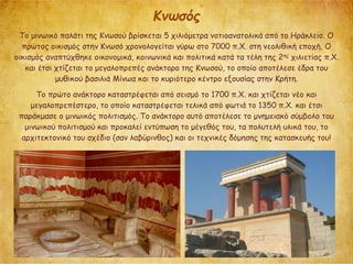 Κνωσός
Το μινωικό παλάτι της Κνωσού βρίσκεται 5 χιλιόμετρα νοτιοανατολικά από το Ηράκλειο. Ο
πρώτος οικισμός στην Κνωσό χρονολογείται γύρω στο 7000 π.Χ. στη νεολιθική εποχή. Ο
οικισμός αναπτύχθηκε οικονομικά, κοινωνικά και πολιτικά κατά τα τέλη της 2ης χιλιετίας π.Χ.
και έτσι χτίζεται το μεγαλοπρεπές ανάκτορο της Κνωσού, το οποίο αποτέλεσε έδρα του
μυθικού βασιλιά Μίνωα και το κυριότερο κέντρο εξουσίας στην Κρήτη.
Το πρώτο ανάκτορο καταστρέφεται από σεισμό το 1700 π.Χ. και χτίζεται νέο και
μεγαλοπρεπέστερο, το οποίο καταστρέφεται τελικά από φωτιά το 1350 π.Χ. και έτσι
παράκμασε ο μινωικός πολιτισμός. Το ανάκτορο αυτό αποτέλεσε το μνημειακό σύμβολο του
μινωικού πολιτισμού και προκαλεί εντύπωση το μέγεθός του, τα πολυτελή υλικά του, το
αρχιτεκτονικό του σχέδιο (σαν λαβύρινθος) και οι τεχνικές δόμησης της κατασκευής του!
 
