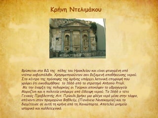 Βρίσκεται στα ΒΔ της πόλης του Ηρακλείου και είναι φτιαγμένη από
ντόπιο ασβεστόλιθο. Χρησιμοποιούνταν σαν δεξαμενή αποθήκευσης νερού.
Στο κέντρο της πρόσοψης της κρήνης υπάρχει λατινική επιγραφή που
γράφει ότι οικοδομήθηκε το 1666 από το στρατηγό Antonio Priuli.
Με την έναρξη της πολιορκίας οι Τούρκοι αποκόψαν το υδραγωγείο
Μοροζίνη και η πολιτεία υπόφερε από έλλειψη νερού. Το 1666 ο τότε
Γενικός Προβλεπτής Αντ. Πρίουλι βρήκε μια φλέγα νερό μέσα στην τάφρο,
απέναντι στον προμαχώνα Βηθλεέμ, (Πανάνειο Νοσοκομείο) και το
διοχέτευσε σε αυτή τη κρήνη από τη Χανιώπορτα. Αποτελεί μνημείο
ιστορικό και καλλιτεχνικό.
Κρήνη Ντελιμάκου
 