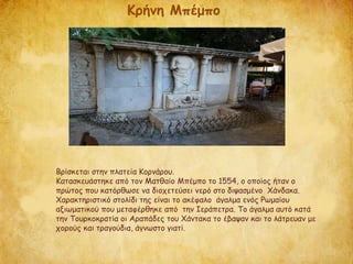 Βρίσκεται στην πλατεία Κορνάρου.
Κατασκευάστηκε από τον Ματθαίο Μπέμπο το 1554, ο οποίος ήταν ο
πρώτος που κατόρθωσε να διοχετεύσει νερό στο διψασμένο Χάνδακα.
Χαρακτηριστικό στολίδι της είναι το ακέφαλο άγαλμα ενός Ρωμαίου
αξιωματικού που μεταφέρθηκε από την Ιεράπετρα. Το άγαλμα αυτό κατά
την Τουρκοκρατία οι Αραπάδες του Χάντακα το έβαψαν και το λάτρευαν με
χορούς και τραγούδια, άγνωστο γιατί.
Κρήνη Μπέμπο
 