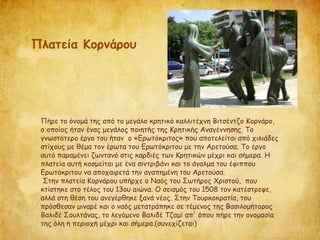 Πήρε το όνομά της από το μεγάλο κρητικό καλλιτέχνη Βιτσέντζο Κορνάρο,
ο οποίος ήταν ένας μεγάλος ποιητής της Κρητικής Αναγέννησης. Το
γνωστότερο έργο του ήταν ο «Ερωτόκριτος» που αποτελείται από χιλιάδες
στίχους με θέμα τον έρωτα του Ερωτόκριτου με την Αρετούσα. Το έργο
αυτό παραμένει ζωντανό στις καρδιές των Κρητικών μέχρι και σήμερα. Η
πλατεία αυτή κοσμείται με ένα σιντριβάνι και το άγαλμα του έφιππου
Ερωτόκριτου να αποχαιρετά την αγαπημένη του Αρετούσα.
Στην πλατεία Κορνάρου υπήρχε ο Ναός του Σωτήρος Χριστού, που
κτίστηκε στο τέλος του 13ου αιώνα. Ο σεισμός του 1508 τον κατέστρεψε,
αλλά στη θέση του ανεγέρθηκε ξανά νέος. Στην Τουρκοκρατία, του
πρόσθεσαν μιναρέ και ο ναός μετατράπηκε σε τέμενος της Βασιλομήτορος
Βαλιδέ Σουλτάνας, το λεγόμενο Βαλιδέ Τζαμί απ' όπου πήρε την ονομασία
της όλη η περιοχή μέχρι και σήμερα.(συνεχίζεται)
Πλατεία Κορνάρου
 