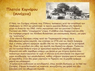 Ο Ναός του Σωτήρος στέγασε τους Έλληνες πρόσφυγες μετά την ανταλλαγή των
πληθυσμών το 1922 και φιλοξένησε το πρώτο γυμνάσιο θηλέων στο Ηράκλειο
μέχρι τη δεκαετία του 1960, οπότε γκρεμίστηκε από τον χουντικό Στυλιανό
Παττακό σαν δήθεν "ετοιμόρροπο" κτίριο. Η αλήθεια είναι διαφορετική και άλλο
ένα περίφημο μνημείο του Χάνδακα θυσιάστηκε για οικονομικούς λόγους, για χάρη
της "ανάπτυξης".
Στην πλατεία Κορνάρου επίσης κατά την Τουρκοκρατία υπήρχε και η
Φιλανθρωπική κρήνη (σεμπίλ), που κτίστηκε το 1776 από τον Χατζή Ιμπραχίμ
Αγά, ο οποίος μάλιστα αφιέρωσε σχεδόν όλη του την περιουσία για τη συντήρησή
της. Είναι το μοναδικό στο είδος του σεμπίλι που διασώζεται σήμερα. Πρόκειται
για ένα κυκλικό θολωτό κτίριο με ημικυκλικά καγκελωτά παράθυρα ολόγυρα.
Μπροστά από κάθε παράθυρο υπάρχει μια βρύση με μια πέτρινη λεκάνη όπου
παλαιότερα συγκεντρωνόταν το νερό. Η πλατεία αυτή αποτελούσε ένα σημαντικό
χώρο συνάθροισης των μουσουλμάνων, καθώς υπήρχαν τριγύρω αρκετά καφενεία
με ναργιλέδες. Στον ίδιο χώρο γιόρταζαν το Ραμαζάνι και τη μεγάλη τριήμερη
γιορτή του μπαϊραμιού.
Η κρήνη αυτή κινδύνευσε να κατεδαφιστεί, όπως συνέβη δυστυχώς με το Ναό του
Σωτήρος. Σήμερα λειτουργεί ως καφενείο, συνεχίζοντας μια χρήση που είχε
ξεκινήσει από την οθωμανική περίοδο.
Πλατεία Κορνάρου
(συνέχεια)
 