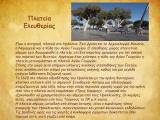 Είναι η κεντρική πλατεία στο Ηράκλειο. Εκεί βρίσκεται το Αρχαιολογικό Μουσείο,
η Νομαρχεία και η πύλη του Αγίου Γεωργίου. Ο ελεύθερος χώρος στον οποίο
σήμερα έχει διαμορφωθεί η πλατεία, επί Ενετοκρατίας χρησίμευε για την άσκηση
του στρατού των Βενετών. Αργότερα όταν χτίστηκε η πύλη του Αγίου Γεωργίου η
πλατεία μετονομάστηκε σε πλατεία Αγίου Γεωργίου.
Επίσης στο χώρο αυτό υπήρχαν υπόγειες κυκλικές σιταποθήκες των Ενετών,
όπου αποθηκεύονταν σιτηρά για καταστάσεις ανάγκης καθώς και μια μεγάλη
υπόγεια λιθόκτιστη δεξαμενή νερού.
Το 1628 στα πλαίσια υδροδότησης του Ηρακλείου με την κρήνη Λιονταριών,
χτίστηκε απέναντι από το σημερινό ξενοδοχείο Αστόρια μια υδατογέφυρα
στηριζόμενη σε τρία τόξα, πάνω στην οποία περνούσε αγωγός νερού για την κρήνη.
Από τότε η πλατεία αυτή ονομάστηκε «Τρεις Καμάρες» , ονομασία που
εξακολουθεί να χρησιμοποιείται και σήμερα από τους Ηρακλειώτες. Οι καμάρες
αυτές γκρεμίστηκαν από τους Τούρκους το 19ο μ.Χ αιώνα.
Η πλατεία σήμερα, μοναδική από άποψη έκτασης, είναι ο κυριότερος τόπος
αναψυχής των Ηρακλειωτών, συγκεντρώσεων και γενικά κοινωνικών εκδηλώσεων.
Τις βραδινές ώρες και τις γιορτές η κυκλοφορία οχημάτων διακόπτεται στην
περιοχή αυτή, γιατί γεμίζει από κόσμο.
Πλατεία
Ελευθερίας
 