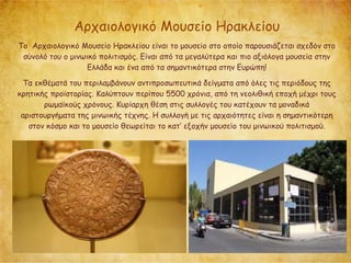 Αρχαιολογικό Μουσείο Ηρακλείου
Το Αρχαιολογικό Μουσείο Ηρακλείου είναι το μουσείο στο οποίο παρουσιάζεται σχεδόν στο
σύνολό του ο μινωικό πολιτισμός. Είναι από τα μεγαλύτερα και πιο αξιόλογα μουσεία στην
Ελλάδα και ένα από τα σημαντικότερα στην Ευρώπη!
Τα εκθέματά του περιλαμβάνουν αντιπροσωπευτικά δείγματα από όλες τις περιόδους της
κρητικής προϊστορίας. Καλύπτουν περίπου 5500 χρόνια, από τη νεολιθική εποχή μέχρι τους
ρωμαϊκούς χρόνους. Κυρίαρχη θέση στις συλλογές του κατέχουν τα μοναδικά
αριστουργήματα της μινωικής τέχνης. Η συλλογή με τις αρχαιότητες είναι η σημαντικότερη
στον κόσμο και το μουσείο θεωρείται το κατ’ εξοχήν μουσείο του μινωικού πολιτισμού.
 