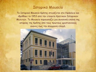 Ιστορικό Μουσείο
Το Ιστορικό Μουσείο Κρήτης στεγάζεται στο Ηράκλειο και
ιδρύθηκε το 1953 από την εταιρεία Κρητικών Ιστορικών
Μελετών. Το Μουσείο παρουσιάζει μια συνολική εικόνα της
ιστορίας της Κρήτης από τους πρώτους χριστιανικούς
αιώνες έως την σύγχρονη εποχή.
 