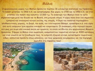 Μάλια
Ο αρχαιολογικός χώρος των Μαλίων βρίσκεται περίπου 36 χιλιόμετρα ανατολικά του Ηρακλείου.
Το παλάτι χτίστηκε το 1900 π.Χ. και καταστράφηκε δύο φορές το 1700 και το 1450 π.Χ. και έτσι
χτίστηκε νέο παλάτι που καλύπτει 12.000 τ.μ. Το ανάκτορο των Μαλίων ήταν το τρίτο
σημαντικότερο μετά την Κνωσό και τη Φαιστό, στη μινωική εποχή. Η γύρω πόλη ήταν ένα σημαντικό
εμπορικό και οικονομικό κέντρο εκείνης της εποχής. Η δομή του παλατιού περιλαμβάνει
αποθηκευτικούς χώρους, το βωμό, την αυλή, τον τελετουργικό θάλαμο, εργαστήρια κ.ά. ενώ γύρω
από αυτό υπάρχουν ίχνη αρχαίου οικισμού και νεκροταφεία. Οι ανασκαφές στην περιοχή έφεραν
στο φως μια σειρά από οικιακά σκεύη και εργαλεία, τα οποία εκτίθενται στο αρχαιολογικό Μουσείο
Ηρακλείου. Σήμερα τα Μάλια είναι κωμόπολη, κοσμοπολίτικο τουριστικό κέντρο με 4000 κατοίκους
και είναι γνωστά για τα ξενοδοχεία τους, τα ευπρεπή εξοχικά κέντρα, καταστήματα τουριστικών
ειδών, κηπευτικά προϊόντα όπως μπανάνες, για τους γραφικούς ανεμόμυλους και την περίφημη
αμμουδιά στις παραλίες τους!
 