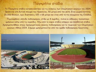 Παγκρήτιο στάδιο
Το Παγκρήτιο στάδιο κατασκευάστηκε για τις ανάγκες των Ολυμπιακών αγώνων του 2004.
Βρίσκεται στη δυτική πλευρά του Ηρακλείου, 50 μέτρα από την ακτή. Είναι χωρητικότητας
26.000 θέσεων, έχει διαστάσεις 105 x 68 μέτρα και είναι από τα πιο σύγχρονα της Ελλάδας.
Περιλαμβάνει γήπεδο ποδοσφαίρου, στίβο με 8 λωρίδες, πισίνα κι αίθουσες πολλαπλών
χρήσεων κάτω από τις κερκίδες. Έξω από το κύριο στάδιο υπάρχει και βοηθητικό στάδιο.
Χρησιμοποιήθηκε στους προκριματικούς αγώνες ποδοσφαίρου για το τουρνουά των Ολυμπιακών
αγώνων Αθήνα 2014. Σήμερα χρησιμοποιείται από την ομάδα ποδοσφαίρου Εργοτέλης.
 