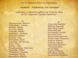 Δ1
Αγιομυργιαννάκη Μαριάννα
Αλεξανδράκης Μιχάλης
Βαρδάκης Βαρδής
Βενιανάκη Μαρίνα
Γεωργιάδη Ναταλία
Δασκαλάκης Στέφανος
Κατσαμάνη Ηλέκτρα
Κοτούπας Ηλίας
Λεονταράκη Χρύσα
Λυγεράκης Κωνσταντίνος
Μόκας Νίκος
Μπεάκη Τόνια
Παπαδογιαννάκης Αλέξανδρος
Σκουρέλλου Κάλλια
Τζουλιαδάκης Διομήδης
Τσακαλάκης Γιάννης
Φραγκιαδάκη Ανδριάνα
Για την πραγματοποίηση της παρουσίασης
«Ηράκλειο – Ταξιδεύοντας στον πολιτισμό»
εργάστηκαν οι παρακάτω μαθητές της Τετάρτης τάξης
του 52ου Δημοτικού Σχολείου Ηρακλείου :
Δ2
Αναστασάκη Μαριάνθη
Βαρδάκης Εμμανουήλ
Δασκαλάκης Ραφαήλ
Καλογεράκη Νίκη
Λεονταράκης Γεώργιος
Μανουσάκη Ξένια
Μαργαριτάκης Εμμανουήλ
Μπαϊρακτάρης Παναγιώτης
Σαράντου Χριστίνα
Συσκάκης Γεώργιος
Σφακιωτάκη Μαριέλενα
Τσακαλάκης Μηνάς
Φτενού Μαρία
Χαιρέτης Ευδόκιμος
Χαλκιαδάκης Μιχαήλ
Χριστοδουλάκη Ελευθερία
 