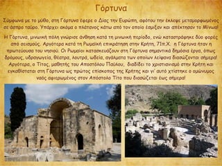 Γόρτυνα
Σύμφωνα με το μύθο, στη Γόρτυνα έφερε ο Δίας την Ευρώπη, αφότου την έκλεψε μεταμορφωμένος
σε άσπρο ταύρο. Υπάρχει ακόμα ο πλάτανος κάτω από τον οποίο έσμιξαν και απέκτησαν το Μίνωα!
Η Γόρτυνα, μινωική πόλη γνώρισε άνθηση κατά τη μινωική περίοδο, ενώ καταστράφηκε δύο φορές
από σεισμούς. Αργότερα κατά τη Ρωμαϊκή επικράτηση στην Κρήτη, 71π.Χ. η Γόρτυνα ήταν η
πρωτεύουσα του νησιού. Οι Ρωμαίοι κατασκευάζουν στη Γόρτυνα σημαντικά δημόσια έργα, όπως
δρόμους, υδραγωγεία, θέατρα, λουτρά, ωδεία, αγάλματα των οποίων λείψανα διασώζονται σήμερα!
Αργότερα, ο Τίτος, μαθητής του Αποστόλου Παύλου, διαδίδει το χριστιανισμό στην Κρήτη και
εγκαθίσταται στη Γόρτυνα ως πρώτος επίσκοπος της Κρήτης και γι’ αυτό χτίστηκε ο ομώνυμος
ναός αφιερωμένος στον Απόστολο Τίτο που διασώζεται έως σήμερα!
 