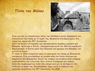 Είναι μια από τις παλαιότερες πύλες του Χάνδακα η οποία εξασφάλιζε την
επικοινωνία της πόλης με το λιμάνι της. Βρισκόταν στη βόρια μεριά, στο
τέρμα της σημερινής 25ης Αυγούστου.
Κατά την βυζαντινή περίοδο είχε κατασκευαστεί ακριβώς μπροστά στη
θάλασσα. Αργότερα οι Ενετοί επιχωμάτωσαν αυτή την υδάτινη λωρίδα και
δημιούργησαν το δυτικό μόλο που οδηγούσε στο φρούριο στη θάλασσα, τον
μετέπειτα Κούλε.
Η πύλη το 1566 ενισχύεται προς το εσωτερικό της πόλης με θολοσκεπή
κατασκευή. Έτσι μετατράπηκε σε μεγάλη πύλη την οποία έκλειναν και
ασφάλιζαν τρία θυρόφυλλα. Κοντά της υπήρχε ένα φυλάκιο όπου υπήρχαν
εγκαταστάσεις του τελωνείου. Εκεί γινόταν η πληρωμή των φόρων.
Κατά την τουρκοκρατία η πύλη ήταν ακόμη εκεί για να εξυπηρετεί την
πόλη και το λιμάνι της. Καταστράφηκε όμως κατά τη διάρκεια των
τραγικών γεγονότων της 25ης Αυγούστου του 1898.
Πύλη του Μόλου
 