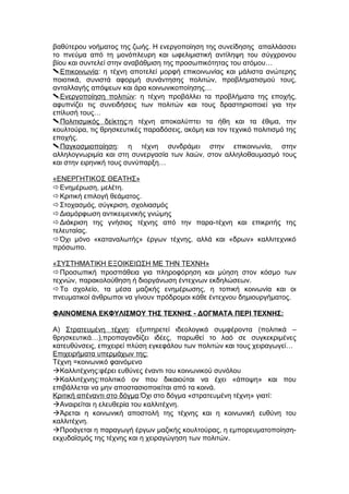 βαθύτερου νοήματος της ζωής. Η ενεργοποίηση της συνείδησης απαλλάσσει
το πνεύμα από τη μονόπλευρη και ωφελιμιστική αντίληψη του σύγχρονου
βίου και συντελεί στην αναβάθμιση της προσωπικότητας του ατόμου…
Επικοινωνία: η τέχνη αποτελεί μορφή επικοινωνίας και μάλιστα ανώτερης
ποιοτικά, συνιστά αφορμή συνάντησης πολιτών, προβληματισμού τους,
ανταλλαγής απόψεων και άρα κοινωνικοποίησης…
Ενεργοποίηση πολιτών: η τέχνη προβάλλει τα προβλήματα της εποχής,
αφυπνίζει τις συνειδήσεις των πολιτών και τους δραστηριοποιεί για την
επίλυσή τους…
Πολιτισμικός δείκτης:η τέχνη αποκαλύπτει τα ήθη και τα έθιμα, την
κουλτούρα, τις θρησκευτικές παραδόσεις, ακόμη και τον τεχνικό πολιτισμό της
εποχής.
Παγκοσμιοποίηση: η τέχνη συνδράμει στην επικοινωνία, στην
αλληλογνωριμία και στη συνεργασία των λαών, στον αλληλοθαυμασμό τους
και στην ειρηνική τους συνύπαρξη…
«ΕΝΕΡΓΗΤΙΚΟΣ ΘΕΑΤΗΣ»
Ενημέρωση, μελέτη.
Κριτική επιλογή θεάματος.
Στοχασμός, σύγκριση, σχολιασμός
Διαμόρφωση αντικειμενικής γνώμης
Διάκριση της γνήσιας τέχνης από την παρα-τέχνη και επικριτής της
τελευταίας.
Όχι μόνο «καταναλωτής» έργων τέχνης, αλλά και «δρων» καλλιτεχνικό
πρόσωπο.
«ΣΥΣΤΗΜΑΤΙΚΗ ΕΞΟΙΚΕΙΩΣΗ ΜΕ ΤΗΝ ΤΕΧΝΗ»
Προσωπική προσπάθεια για πληροφόρηση και μύηση στον κόσμο των
τεχνών, παρακολούθηση ή διοργάνωση έντεχνων εκδηλώσεων.
Το σχολείο, τα μέσα μαζικής ενημέρωσης, η τοπική κοινωνία και οι
πνευματικοί άνθρωποι να γίνουν πρόδρομοι κάθε έντεχνου δημιουργήματος.
ΦΑΙΝΟΜΕΝΑ ΕΚΦΥΛΙΣΜΟΥ ΤΗΣ ΤΕΧΝΗΣ - ΔΟΓΜΑΤΑ ΠΕΡΙ ΤΕΧΝΗΣ:
Α) Στρατευμένη τέχνη: εξυπηρετεί ιδεολογικά συμφέροντα (πολιτικά –
θρησκευτικά…),προπαγανδίζει ιδέες, παρωθεί το λαό σε συγκεκριμένες
κατευθύνσεις, επιχειρεί πλύση εγκεφάλου των πολιτών και τους χειραγωγεί…
Επιχειρήματα υπερμάχων της:
Τέχνη =κοινωνικό φαινόμενο
Καλλιτέχνης:φέρει ευθύνες έναντι του κοινωνικού συνόλου
Καλλιτέχνης:πολιτικό ον που δικαιούται να έχει «άποψη» και που
επιβάλλεται να μην αποστασιοποιείται από τα κοινά.
Κριτική απέναντι στο δόγμα:Όχι στο δόγμα «στρατευμένη τέχνη» γιατί:
Αναιρείται η ελευθερία του καλλιτέχνη.
Άρεται η κοινωνική αποστολή της τέχνης και η κοινωνική ευθύνη του
καλλιτέχνη.
Προάγεται η παραγωγή έργων μαζικής κουλτούρας, η εμπορευματοποίηση-
εκχυδαϊσμός της τέχνης και η χειραγώγηση των πολιτών.
 