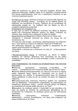 Ναι στη στράτευση της τέχνης σε: κοινωνικό συμφέρον, ιδανικά, αξίες,
ανθρώπινα δικαιώματα, αλήθεια, ωραίο. Αν τα παραπάνω εκπροσωπούνται
από κάποιο κόμμα-ιδεολογία, μόνο τότε ο καλλιτέχνης επιτρέπεται να έχει
«πολιτικά στρατευμένη φωνή».
Β)«Τέχνη για την τέχνη»: Ελιτίστικη αντίληψη που αρνείται κάθε εξάρτηση της
τέχνης από κοινωνικές ανάγκες – λειτουργίες και την καθιστά όργανο της
αισθητικής που απευθύνεται σε λίγους…Πρόκειται για την αυτοδυναμία της
καλλιτεχνικής μορφής και την «καθαρή» ιδέα του Ωραίου ως κάτι το
υπερβατικό-αφηρημένο-μεταφυσικό.
Επιχειρήματα των υπερμάχων της:
Η τέχνη έχει ως σκοπό την αισθητική συγκίνηση που οδηγεί σε δρόμους
μακριά από επιστημονικά δεδομένα, κανόνες της ηθικής, επιδιώξεις της
πολιτείας. Άρα, σκοπός είναι η προαγωγή της αξίας του Ωραίου.
Κριτική απέναντι στο δόγμα:Όχι στο δόγμα «Τέχνη για την Τέχνη» γιατί:
Αναιρείται η κοινωνική αποστολή και ευθύνη της τέχνης και των
εκπροσώπων της.
Η τέχνη δεν είναι αυταξία - αυτοσκοπός, αλλά δημιούργημα του ανθρώπου
και γι’ αυτό πρέπει να υπηρετεί τον άνθρωπο (Τέχνη για τον Άνθρωπο).
Ο αισθητισμός (θρησκεία του ωραίου) προωθεί τη νοσηρότητα και δεν
προάγει ψυχοπνευματικά τον άνθρωπο.
Προωθείται ο ελιτισμός και η αποξένωση του λαού απ’ τα δημιουργήματα
της τέχνης.
Γ)Εμπορευματοποίηση τέχνης: οι καλλιτέχνες, με σκοπό το κέρδος,
θυσιάζουν την ποιότητα, οδηγούνται στην τυποποίηση και στη μαζική
παραγωγή έργων τέχνης, από τα οποία απουσιάζει η ουσία, η έμπνευση, το
συναίσθημα…
ΑΙΤΙΑ ΥΠΟΒΑΘΜΙΣΗΣ ΤΗΣ ΤΕΧΝΗΣ ΚΑΙ ΑΠΟΜΑΚΡΥΝΣΗΣ ΤΩΝ ΠΟΛΙΤΩΝ
ΑΠΟ ΑΥΤΗ:
Ανάπτυξη τεχνολογικού πολιτισμού…..=>προώθηση του
υλισμού…..=>απομάκρυνση από πνευματικά αγαθά, άρα και από την Τέχνη.
Υλιστική διάθεση-εμπορευματοποίηση των πάντων=>υπό αυτό το πλέγμα:
μαζική παραγωγή έργων τέχνης και τυποποίησή τους με σκοπό τη
μεγιστοποίηση των κερδών. Η εμπορευματοποίηση όμως της σύγχρονης
Τέχνης φαλκίδευσε το ρόλο της και την ευτέλισε στα μάτια του σύγχρονου
ανθρώπου.
Καταναλωτισμός-τάση απόκτησης ποσοτήτων αγαθών που προωθείται
«δια της διαφήμισης» =>αναγκαιότητα υπερεργασίας για εξοικονόμηση των
απαραίτητων χρηματικών ποσών….ωστόσο: απουσία χρόνου και διάθεσης
για ενασχόληση με ποιοτικά αγαθά, άρα και με την Τέχνη.
Βιομηχανία του ελεύθερου χρόνου =>προσπαθεί να μας κατευθύνει στις
ώρες της σχόλης σε ανούσιες και καταναλωτικές διασκεδάσεις και να
απομονώσει την «πλήρωση» του ελεύθερου χρόνου μας από καλλιτεχνικές
συγκινήσεις.
Ανάπτυξη υλικοτεχνικού πολιτισμού =>πρακτικισμός-
ορθολογισμός…..απώλεια συναισθήματος, που όμως είναι απαραίτητο για
γόνιμη επικοινωνία με την Τέχνη.
 