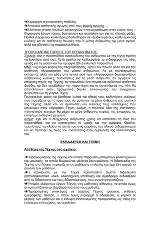 Κυριαρχία τεχνοκρατικής παιδείας.
Απουσία αισθητικής αγωγής από τους φορείς αγωγής….
Ελιτίστικη στάση πολλών καλλιτεχνών =>περιχαράκωσή στον κύκλο τους –
δημιουργία έργων τέχνης δυσνόητων και ακατάληπτων για τις πλατιές μάζες.
Πολλοί σύγχρονοι καλλιτέχνες διολίσθησαν σε εξειδικευμένους καλλιτεχνικούς
κώδικες και σε αισθητικές θεωρίες που ο μέσος άνθρωπος όχι μόνο αγνοεί,
αλλά και αδυνατεί να παρακολουθήσει.
ΤΡΟΠΟΙ ΑΝΤΙΜΕΤΩΠΙΣΗΣ ΤΟΥ ΠΡΟΒΛΗΜΑΤΟΣ:
Σχολείο: όλη η προσπάθεια ανασύνδεσης του ανθρώπου με την τέχνη πρέπει
να ξεκινήσει από εκεί. Αυτό οφείλει να καλλιεργήσει το ενδιαφέρον της νέας
γενιάς για το ωραίο και την ομορφιά (βλ.αναλυτικά παρακάτω)
ΜΜΕ: ως κύριοι φορείς της πληροφόρησης, έχουν τον πρώτο ρόλο και για την
αισθητική πληροφόρηση του μέσου ανθρώπου. Αν με συγκεκριμένες
εκπομπές αλλά και μέσα στη γενική ροή των πληροφοριών διασαφηνίζουν
αισθητικούς κώδικες, δυσνόητους για το μέσο άνθρωπο, αν αγγίζουν τις
ιστορικές πηγές της Τέχνης, αν προωθούν ένα πηγαίο και αυθεντικό αισθητικό
ιδεώδες και δεν προβάλουν την παρα-τέχνη και τα συνεπόμενά της, τότε θα
αποτελέσουν έναν πραγματικό δίαυλο επικοινωνίας του σύγχρονου
ανθρώπου με τη γνήσια Τέχνη.
Πολιτεία:έχει χρέος να βοηθήσει (υλικά και ηθικά) τους καλλιτέχνες εκείνους
που πασχίζουν με το έργο τους να μυήσουν το μέσο άνθρωπο στα μυστικά
της Τέχνης, αλλά και να αγκαλιάσει και εκείνους τους καλλιτέχνες που
υπέκυψαν στην «αγοραία» Τέχνη. Ακόμη, η πολιτεία «δια της σύστασης»
πολιτιστικών κέντρων θα φέρει το μέσο άνθρωπο, κυρίως της επαρχίας, σε
επαφή με αισθητικά ρεύματα.
Άτομο: έχει και ο σύγχρονος άνθρωπος χρέος να καταθέσει τη δική του
προσπάθεια, για να προσεγγίσει το ωραίο και την ομορφιά. Οφείλει,
πρωτίστως, να κλείσει τα αυτιά του στις σειρήνες του υλικού ευδαιμονισμού
και να προτάξει τις δικές του αντιστάσεις στην άμβλυνση της καλαισθησίας
του.
ΕΚΠΑΙΔΕΥΣΗ ΚΑΙ ΤΕΧΝΗ
Α.Η θέση της Τέχνης στο σχολείο:
Παραγκωνισμός της Τέχνης και τυπική παρουσία μαθημάτων καλλιτεχνικών
και μουσικής, τα οποία θεωρούνται μάλιστα δευτερεύοντα. Η διδασκαλία της
Τέχνης στο Λύκειο περιορίζεται σε μαθήματα επιλογής και άρα δεν αφορά το
σύνολο των μαθητών.
Η εξοικείωση με την Τέχνη προϋποθέτει σωστή διδασκαλία
(οπτικοακουστικό υλικό, υλικοτεχνική υποδομή) και αμφίδρομο ενδιαφέρον
από το διδάσκοντα και τους διδασκόμενους, που συχνά απουσιάζουν.
Ύπαρξη ελάχιστων έργων Τέχνης στις μαθητικές αίθουσες, τα οποία όμως
αντιμετωπίζονται με βαρβαρότητα από τους μαθητές.
Περιορισμένες επισκέψεις σε χώρους Τέχνης (μουσεία, εκθέσεις
ζωγραφικής, θέατρα…), όπου όμως κυριαρχεί η αδιαφορία, η γκρίνια εκ
μέρους των μαθητών και η έλλειψη συντονισμένης προεργασίας ως προς την
επίσκεψη από μέρους του σχολείου.
 