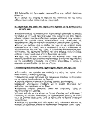 Η διδασκαλία της Λογοτεχνίας προσαρμόζεται στα καθαρά εξεταστικά
δεδομένα.
Στο μάθημα της Ιστορίας τα κεφάλαια του πολιτισμού και της τέχνης
διδάσκονται συνήθως περιληπτικά και επιφανειακά.
Β.Συσχετισμός της θέσης της Τέχνης στο σχολείο με τις συνθήκες της
εποχής μας:
Προσανατολισμός της παιδείας στον τεχνοκρατισμό (απαίτηση της εποχής
ταυτισμένη με τον υλικό προσανατολισμό που κυριαρχεί) και στην παροχή
ειδικών γνώσεων που θα αποδειχθούν χρήσιμες μελλοντικά στην εργασία –
οικονομία. Το σχολείο κυρίως επικεντρώνεται στην ολοκλήρωση της
προβλεπόμενης ύλης και στην προετοιμασία των μαθητών για τις εξετάσεις.
Στόχος του σχολείου είναι η είσοδος του νέου σε μια ανώτερη σχολή
(προτεραιότητα της εποχής είναι η πτυχιομανία) και όχι η καλλιέργεια της
προσωπικότητάς του μέσω της Τέχνης. Η εκπαίδευση στον κόσμο μας έγινε
αυτοσκοπός, που εξυπηρετεί ιδιοτελείς και μόνο στόχους, κυρίως υλικούς,
οπότε σε τέτοιο σχολικό κλίμα η Τέχνη δεν μπορεί να σταθεί.
Η αρχή «της ήσσονος προσπάθειας» που κυριαρχεί στην εποχή μας
απεικονίζεται και στο σχολείο όπου συχνά υπάρχει η νοοτροπία της φιλαυτίας
και της ματαιόδοξης υπεροχής, ενώ αντίθετα απουσιάζουν η κριτική, η
φαντασία, η πρωτοβουλία…και άρα και η Τέχνη.
Γ.Προτάσεις περί αναβάθμισης της θέσης της Τέχνης στο σχολείο:
Προσπάθεια του σχολείου για ανάδειξη της αξίας της τέχνης μέσω
ανθρωπιστικής – αισθητικής αγωγής.
Θεσμοθέτηση ώρας πολιτισμού στο πρόγραμμα σπουδών του Γυμνασίου
και της πρώτης Λυκείου (Ιστορία της Τέχνης).
Διαμόρφωση ειδικών αιθουσών μουσικής, θεάτρου, φωτογραφίας…
Εξασφάλιση υλικοτεχνικής υποδομής για τη σωστή διδασκαλία των
μαθημάτων που σχετίζονται με την Τέχνη.
Παραγωγή έντεχνου μαθητικού υλικού και εκδηλώσεις Τέχνης με
πρωταγωνιστές τους μαθητές.
Επαφή μαθητών με τον κόσμο της Τέχνης (διαλέξεις από καλλιτέχνες /
επισκέψεις σε μουσεία, πινακοθήκες και αρχαιολογικούς χώρους, οι οποίες
όμως θα γίνονται οργανωμένα, ώστε να προκαλείται το σχετικό ενδιαφέρον
των μαθητών)
Ανάληψη της φροντίδας από κάθε σχολείο ενός πολιτιστικού κέντρου της
περιοχής για αμεσότερη, διαρκή και πρακτικότερη ενασχόληση με την Τέχνη.
 