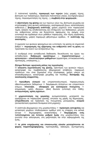  πολιτιστική πρόοδος, προαγωγή των τεχνών (νέες μορφές τέχνης,
βελτίωση των παλαιότερων, διακίνηση πολιτιστικού υλικού, συντήρηση έργων
τέχνης, παγκοσμιοποίηση της τέχνης…), συμβολή στην ψυχαγωγία..
 αξιοποίηση της φύσης και των πρώτων υλών της, βελτίωση γεωργίας και
κτηνοτροφίας (νέες φυτικές καλλιέργειες, αναπαραγωγή ζώων, καταπολέμηση
ασθενειών..), βιομηχανική ανάπτυξη, χρήση μηχανών στον παραγωγικό
τομέα, αύξηση της αποδοτικότητας και επιτάχυνση των διαδικασιών, μείωση
του ανθρώπινου κόπου και δυνατότητα αφιέρωσης της σκέψης στον
εντοπισμό και σχεδιασμό νέων μεθόδων παραγωγής, νέοι τομείς εργασιακής
απασχόλησης, μαζική παραγωγή φθηνότερων αγαθών..  ανάπτυξη της
οικονομίας..
 ερμηνεία των φυσικών φαινομένων και «υποταγή» της φύσης σε σημαντικό
βαθμό  περιορισμός της εξάρτησης του ανθρώπου από τη φύση και
προστασία του έναντι των αντιξοοτήτων της..
 συνδρομή στην εκπαιδευτική διαδικασία, διευκόλυνση του έργου του
εκπαιδευτικού, διεξαγωγή αμεσότερων – παραστατικότερων –
κατανοητών – ελκυστικότερων μαθημάτων (εργαστήρια, οπτικοακουστικός
εξοπλισμός, υπολογιστές..)..
Ζήτημα δεύτερο: αρνητικός ρόλος της τεχνολογίας
 αλόγιστη εκμετάλλευση της φύσης, εξάντληση των φυσικών πόρων,
καταστροφή του περιβάλλοντος (βιομηχανικά απόβλητα, παραγωγή
προϊόντων που είναι ζημιογόνα στην ατμόσφαιρα, χρήση υλικών μη
αποικοδομήσιμων, καταστροφή χλωρίδας και πανίδας), διατάραξη της
οικολογικής ισορροπίας..
 προώθηση υλισμού και υπερκαταναλωτισμού, παραγκωνισμός
ηθικοπνευματικών δεδομένων  διαμόρφωση άπληστων και υπεροπτικών
ατόμων, πλεονεξία, αδιαφορία για καλλιέργεια πνεύματος 
ατομικισμός, κρίση ιδανικών, ηθική δουλεία (υποταγή στα πάθη),
ανταγωνισμός, κρίση σχέσεων..
 μηχανοποίηση της εργασίας, αυτοματοποίηση, μετατροπή του
εργαζόμενου σε παραγωγικό γρανάζι, απώλεια της χαράς της δημιουργίας,
υπερειδίκευση και πρόκληση της πνευματικής μονομέρειας, ανεργία
(αντικατάσταση εργατικού δυναμικού από μηχανές).
 ανάπτυξη βιομηχανιών στις μεγαλουπόλεις  πρόκληση αστυφιλίας και
μετακίνηση μεγάλων πληθυσμιακών ομάδων από τις επαρχίες στα αστικά
κέντρα  δημογραφικές ανακατατάξεις // διαμόρφωση ενός
τυποποιημένου και έντονου ρυθμού ζωής στις μεγαλουπόλεις που
συντελεί στην αλλοτρίωση, στη μαζοποίηση και στην εκβιομηχάνιση της
ζωής..
 τα μέσα ενημέρωσης και επικοινωνίας εύκολα μετατρέπονται σε
φορείς παραπληροφόρησης, προπαγάνδας, λαϊκισμού, εξυπηρέτησης
3
 