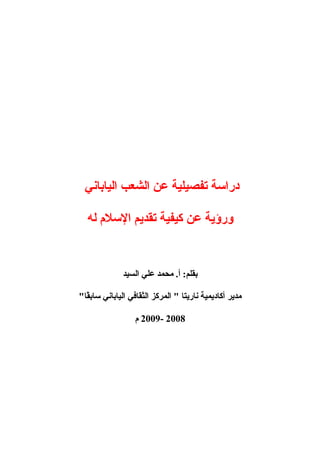 ‫دراسة‬‫تفصيلية‬‫عن‬‫الشعب‬‫الياباني‬
‫ورؤية‬‫عن‬‫كيفية‬‫تقديم‬‫السل م‬‫له‬
‫محمد‬ .‫أ‬ :‫بقلم‬‫علي‬‫السيد‬
‫مدير‬‫أكاديمية‬‫ناريتا‬‫المركز‬ "‫الثقافي‬‫الياباني‬"‫قا‬ً‫ا‬‫ساب‬
2008-2009‫ م‬
 