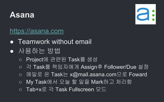 Asana
https://asana.com
● Teamwork without email
● 사용하는 방법
○ Project에 관련된 Task를 생성
○ 각 Task를 책임자에게 Assign후 Follower/Due 설정
○ 메일로 온 Task는 x@mail.asana.com으로 Foward
○ My Task에서 오늘 할 일을 Mark하고 처리함
○ Tab+x로 각 Task Fullscreen 모드
 