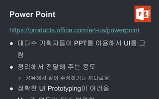 Power Point
https://products.office.com/en-us/powerpoint
● 대다수 기획자들이 PPT를 이용해서 UI를 그
림
● 정리해서 전달해 주는 용도
○ 공유해서 같이 수정하기는 까다로움
● 정확한 UI Prototyping이 어려움
 