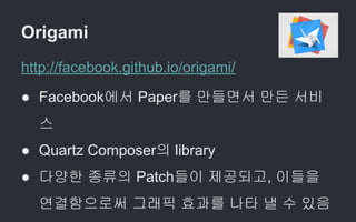 Origami
http://facebook.github.io/origami/
● Facebook에서 Paper를 만들면서 만든 서비
스
● Quartz Composer의 library
● 다양한 종류의 Patch들이 제공되고, 이들을
연결함으로써 그래픽 효과를 나타 낼 수 있음
 
