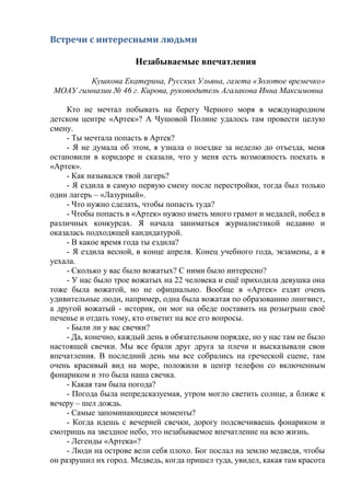 Встречи с интересными людьми
Незабываемые впечатления
Кушкова Екатерина, Русских Ульяна, газета «Золотое времечко»
МОАУ гимназии № 46 г. Кирова, руководитель Агалакова Инна Максимовна
Кто не мечтал побывать на берегу Черного моря в международном
детском центре «Артек»? А Чушовой Полине удалось там провести целую
смену.
- Ты мечтала попасть в Артек?
- Я не думала об этом, я узнала о поездке за неделю до отъезда, меня
остановили в коридоре и сказали, что у меня есть возможность поехать в
«Артек».
- Как назывался твой лагерь?
- Я ездила в самую первую смену после перестройки, тогда был только
один лагерь – «Лазурный».
- Что нужно сделать, чтобы попасть туда?
- Чтобы попасть в «Артек» нужно иметь много грамот и медалей, побед в
различных конкурсах. Я начала заниматься журналистикой недавно и
оказалась подходящей кандидатурой.
- В какое время года ты ездила?
- Я ездила весной, в конце апреля. Конец учебного года, экзамены, а я
уехала.
- Сколько у вас было вожатых? С ними было интересно?
- У нас было трое вожатых на 22 человека и ещё приходила девушка она
тоже была вожатой, но не официально. Вообще в «Артек» ездят очень
удивительные люди, например, одна была вожатая по образованию лингвист,
а другой вожатый - историк, он мог на обеде поставить на розыгрыш своё
печенье и отдать тому, кто ответит на все его вопросы.
- Были ли у вас свечки?
- Да, конечно, каждый день в обязательном порядке, но у нас там не было
настоящей свечки. Мы все брали друг друга за плечи и высказывали свои
впечатления. В последний день мы все собрались на греческой сцене, там
очень красивый вид на море, положили в центр телефон со включенным
фонариком и это была наша свечка.
- Какая там была погода?
- Погода была непредсказуемая, утром могло светить солнце, а ближе к
вечеру – шел дождь.
- Самые запоминающиеся моменты?
- Когда идешь с вечерней свечки, дорогу подсвечиваешь фонариком и
смотришь на звездное небо, это незабываемое впечатление на всю жизнь.
- Легенды «Артека»?
- Люди на острове вели себя плохо. Бог послал на землю медведя, чтобы
он разрушил их город. Медведь, когда пришел туда, увидел, какая там красота
 
