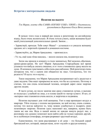 Встречи с интересными людьми
Позитив на высоте
Тэн Мария, газета «Мы САМИ» КОГОБУ СОШ с УИОП г. Омутнинска,
руководитель Воронина Ольга Вячеславовна
В начале этого года я первый раз пошла к репетитору по английскому
языку, было очень волнительно. Я очень хотела узнать, какая женщина будет
моей учительницей дополнительных граней. Звонок…
- Здравствуй, проходи. Тебя зовут Маша? – услышала я и увидела женщину
средних лет с короткой стрижкой в домашнем костюме.
- Здравствуйте, да, Мария Аркадьевна. – произнесла я.
- Ух ты, ещё одна тёзка нашлась. – весело сказала она, подмигнув мне.
Затем мы прошли в комнату и стали заниматься. Всё казалось обычным,
уроки-уроки-уроки. Но нет! Мария Аркадьевна Стародубцева всё время
успевала что-нибудь сказать смешное, и от этого становилось сразу весело на
душе. Я начинала чувствовать себя очень расслабленно. Мой репетитор очень
интересна тем, что с сыном они общаются на «вы». Согласитесь, что это
редкость? И пусть это в шутку…
Такое ощущение, что Мария Аркадьевна воспринимает всё с радостью и
даже неудачи. Она ищет прекрасное во всем, что бы не случилось. Поэтому я
считаю, что она очень позитивный человек, который дарит свою энергию
другим людям.
Я часто устаю, но после занятия мне сразу становится лучше, я выхожу
из подъезда с улыбкой на лице, а в голове какой-то «ветер гуляет». И нет, от
«ветерка» мне становится очень весело, я энергична и подвижна.
Позитив окутывает дом этой женщины. Уют и мир проницают воздух в
квартире. Уйти отсюда с плохим настроением, на мой взгляд, очень сложно,
потому что всегда найдется то, чему можно улыбнуться и подарить свою
позитивную энергию. Позитив здесь наполняет все, наверное, нужно быть
таким же как она. Ведь в нашей жизни не каждая минута радует нас, а
разговоры «по душам» помогают всем найти себе не только хороших друзей,
но и особенную атмосферу, которая разряжает грустный воздух.
Единственное, что меня расстраивает в её доме – это большой серый
британский кот, который, завидев меня, летит «пулей» в другую комнату.
 