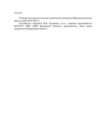 2014-2015
Сборник составлен по итогам тематических конкурсов Форума школьных
пресс-служб 1014-2015 гг.
Составитель сборника М.В. Кузьмина, к.п.н., старший преподаватель
КОГОАУ ДПО «ИРО Кировской области», руководитель Лиги юных
журналистов Кировской области.
 