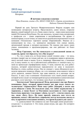 2015 год
Самый интересный человек
Интервью
Я мечтаю о полетах в космос
Ника Кошкина, газета «28», МОАУ СОШ №28 г. Кирова, руководитель
Набоких Татьяна Викторовна
Первый же день Третьего Межрегионального Форума подарил нам
неожиданно интересную встречу. Представляете, самое начало, открытие
форума, самый первый гость и о, Боже, какое счастье – перед нами выпускник
нашей 28-й школы Петр Кокин. Он, как оказалось, человек очень интересный,
и профессия его – самая современная и востребованная. Он дружит с
компьютерами, а если точнее, он заместитель руководителя розничного отдела
компании «Технополис» торгового центра «Европейский». Именно он с
компьютером на «ты», т.к. занимается закупками этих умных машин,
организацией продаж и интернет-магазином. Он показал нам массу своих
умных помощников и продемонстрировал, как они работают на благо
человека.
– Петр Сергеевич, что Вы используете в повседневной жизни из
гаджетов, кроме того браслета, что у Вас на руке?
– То, что у меня есть из более-менее умной техники дома – это весы,
которые говорят мне не только мой вес, но и содержание жиров в организме,
массу костной ткани и мышц. Если я, например, сбрасываю вес, с помощью
его, я смогу понять то, что я действительно избавляюсь от лишнего веса, и у
меня не происходит атрофирование мышц. У меня, конечно же, есть робот-
пылесос, который самостоятельно передвигается по дому и пылесосит.
Вообще-то, очень удобная штука. Она не снимает с меня обязанности раз в
неделю проводить влажную уборку, но с его помощью дома намного чище и
легче дышится, ламинат блестит, мне даже кажется, он в магазине так не
блестел. А еще у нас в компании «Технополис» есть такой умный аппарат,
который чутко следит за температурой воздуха в помещении и самостоятельно
реагирует, если чувствует, что человеку здесь будет не комфортно.
– Замечательно! Заинтересовали! Петр, расскажите еще про Вашего
помощника Диму, который приветствовал нас при входе совсем по-
человечески: «Здравствуйте! Меня зовут робот Дмитрий, а потом еще
долго общался с нами. Он поделился даже, что любит журналистику и
мороженое, а также болеет за Омутнинск (делегации из этого городка
было очень приятно). А на вопрос: «Дима, ты где?» – ответил совсем, как
мы, люди: «Бегу, бегу». На нашу просьбу пожелать нам что-то на
прощание, сказал: «Желаю быть здоровыми, всегда молодыми, шагать в
ногу со временем и постоянно помнить, что время будущего уже здесь!»
– С удовольствием! Он появился на свет благодаря своим родителям –
создателю 1 и создателю 2. Это очень умная штука, как друг, без которого
трудно жить.
 